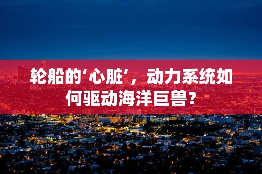 轮船的‘心脏’，动力系统如何驱动海洋巨兽？