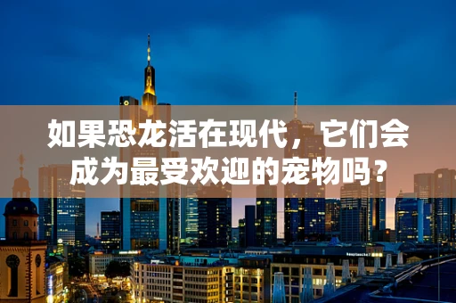 如果恐龙活在现代，它们会成为最受欢迎的宠物吗？