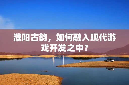 濮阳古韵，如何融入现代游戏开发之中？