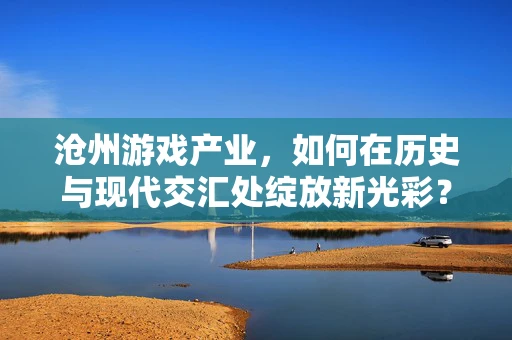 沧州游戏产业，如何在历史与现代交汇处绽放新光彩？