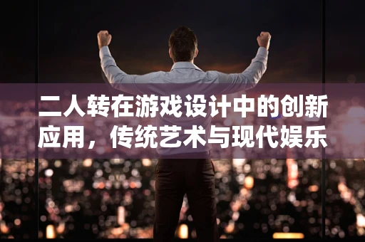 二人转在游戏设计中的创新应用，传统艺术与现代娱乐的融合之路？