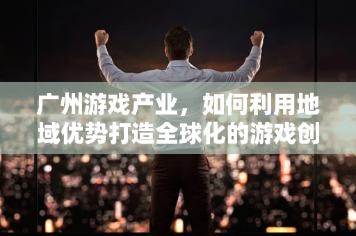 广州游戏产业，如何利用地域优势打造全球化的游戏创新中心？