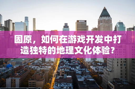 固原，如何在游戏开发中打造独特的地理文化体验？