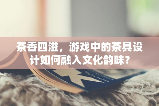 茶香四溢，游戏中的茶具设计如何融入文化韵味？