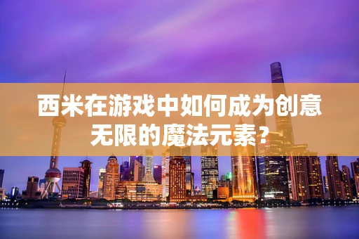 西米在游戏中如何成为创意无限的魔法元素？