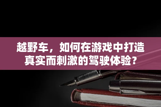 越野车，如何在游戏中打造真实而刺激的驾驶体验？