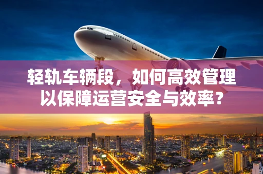 轻轨车辆段，如何高效管理以保障运营安全与效率？