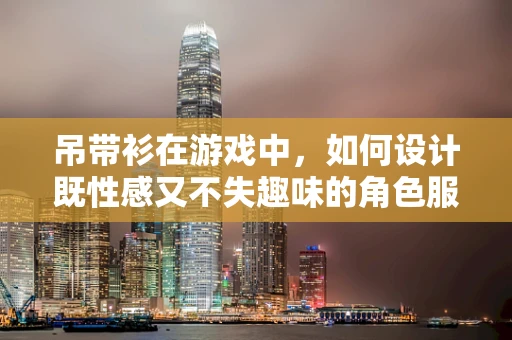 吊带衫在游戏中，如何设计既性感又不失趣味的角色服装？