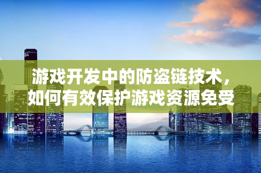 游戏开发中的防盗链技术，如何有效保护游戏资源免受非法访问？