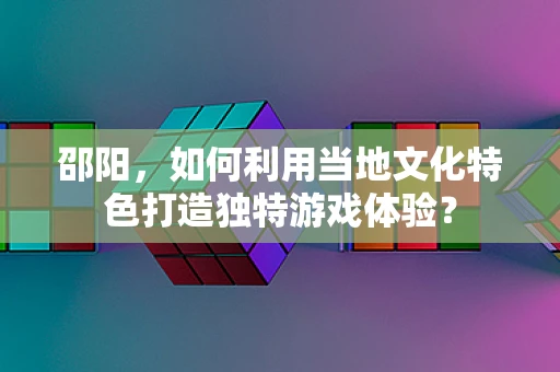 邵阳，如何利用当地文化特色打造独特游戏体验？