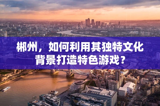 郴州，如何利用其独特文化背景打造特色游戏？