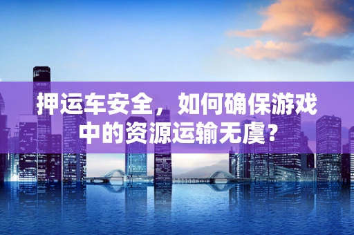 押运车安全，如何确保游戏中的资源运输无虞？