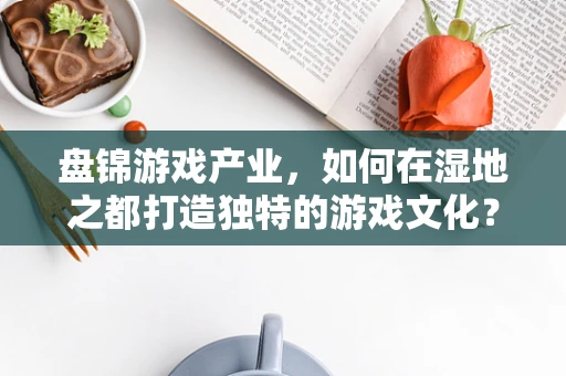 盘锦游戏产业，如何在湿地之都打造独特的游戏文化？