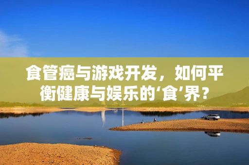 食管癌与游戏开发，如何平衡健康与娱乐的‘食’界？