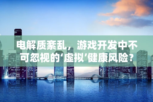电解质紊乱，游戏开发中不可忽视的‘虚拟’健康风险？