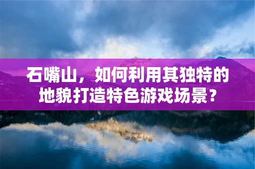 石嘴山，如何利用其独特的地貌打造特色游戏场景？