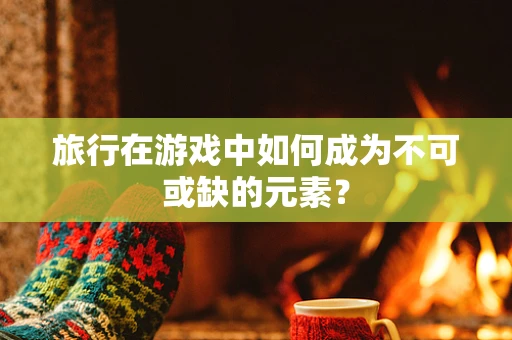 旅行在游戏中如何成为不可或缺的元素？