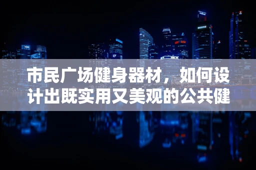 市民广场健身器材，如何设计出既实用又美观的公共健身设施？