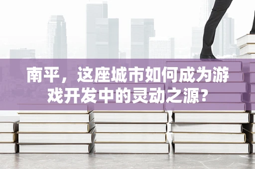 南平，这座城市如何成为游戏开发中的灵动之源？