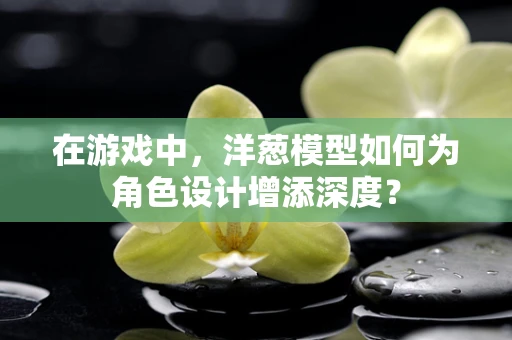 在游戏中，洋葱模型如何为角色设计增添深度？