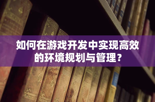 如何在游戏开发中实现高效的环境规划与管理？
