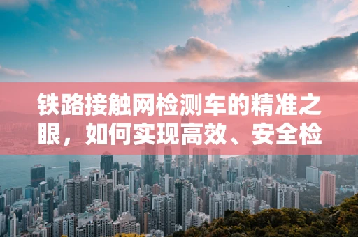 铁路接触网检测车的精准之眼，如何实现高效、安全检测？