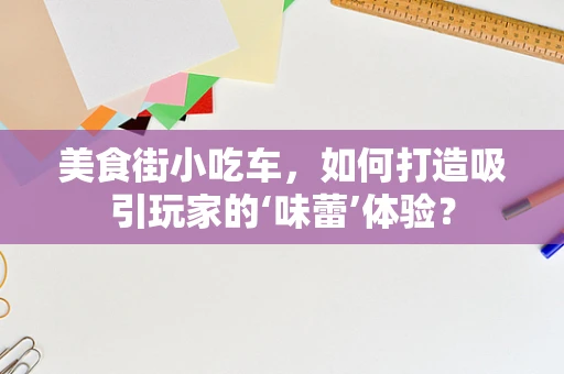 美食街小吃车，如何打造吸引玩家的‘味蕾’体验？