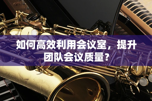 如何高效利用会议室，提升团队会议质量？