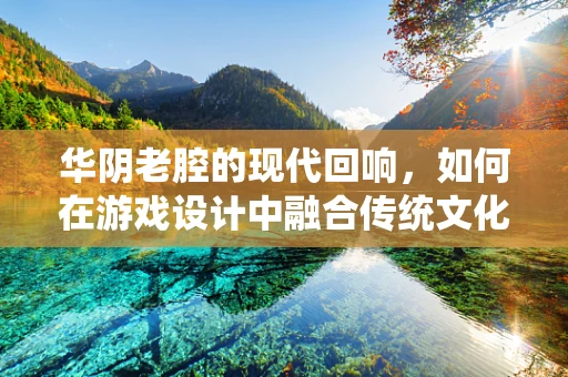 华阴老腔的现代回响，如何在游戏设计中融合传统文化元素？