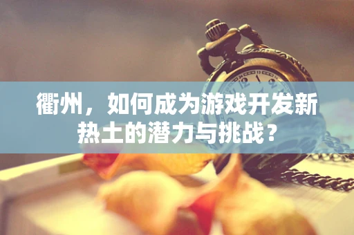 衢州，如何成为游戏开发新热土的潜力与挑战？