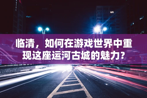 临清，如何在游戏世界中重现这座运河古城的魅力？