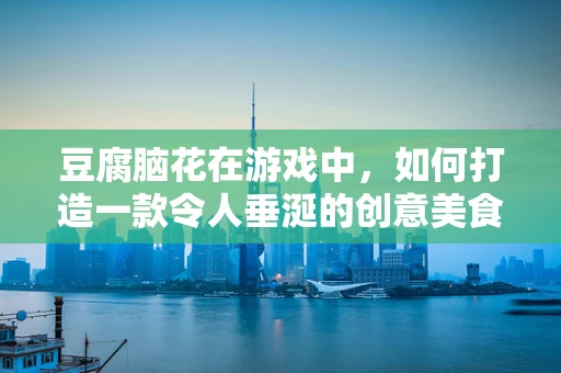 豆腐脑花在游戏中，如何打造一款令人垂涎的创意美食元素？