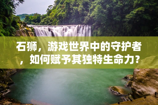 石狮，游戏世界中的守护者，如何赋予其独特生命力？