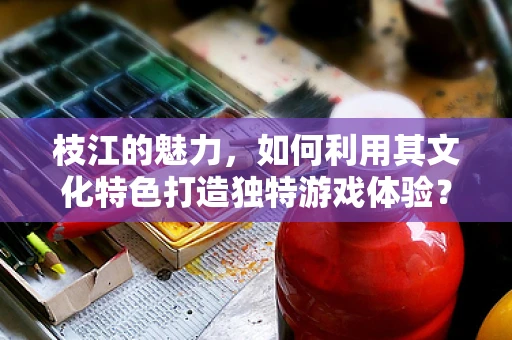 枝江的魅力，如何利用其文化特色打造独特游戏体验？