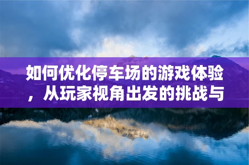 如何优化停车场的游戏体验，从玩家视角出发的挑战与策略