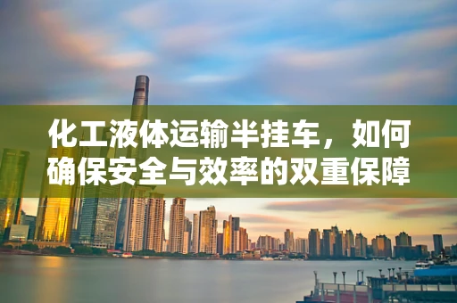 化工液体运输半挂车，如何确保安全与效率的双重保障？