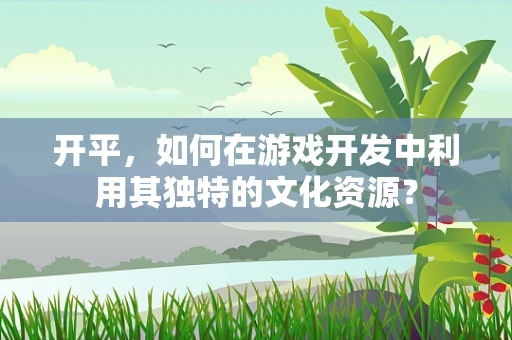 开平，如何在游戏开发中利用其独特的文化资源？