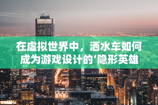 在虚拟世界中，洒水车如何成为游戏设计的‘隐形英雄’？