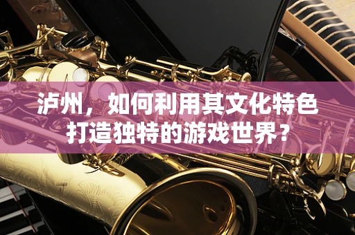 泸州，如何利用其文化特色打造独特的游戏世界？