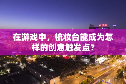 在游戏中，梳妆台能成为怎样的创意触发点？