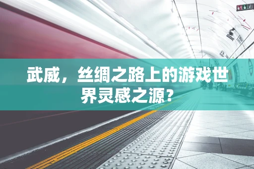 武威，丝绸之路上的游戏世界灵感之源？