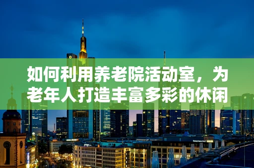 如何利用养老院活动室，为老年人打造丰富多彩的休闲时光？