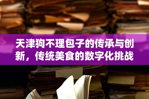 天津狗不理包子的传承与创新，传统美食的数字化挑战？