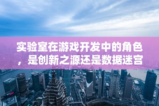 实验室在游戏开发中的角色，是创新之源还是数据迷宫？
