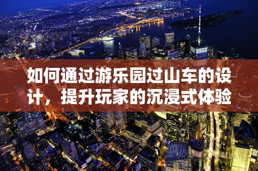 如何通过游乐园过山车的设计，提升玩家的沉浸式体验？