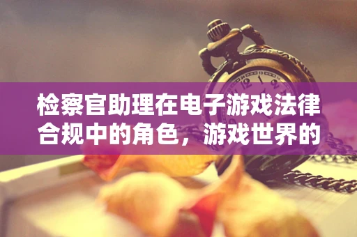 检察官助理在电子游戏法律合规中的角色，游戏世界的守护者？