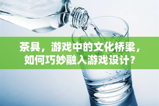 茶具，游戏中的文化桥梁，如何巧妙融入游戏设计？