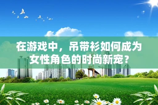 在游戏中，吊带衫如何成为女性角色的时尚新宠？