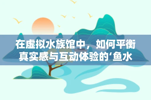 在虚拟水族馆中，如何平衡真实感与互动体验的‘鱼水之欢’？
