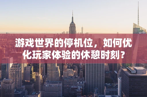 游戏世界的停机位，如何优化玩家体验的休憩时刻？